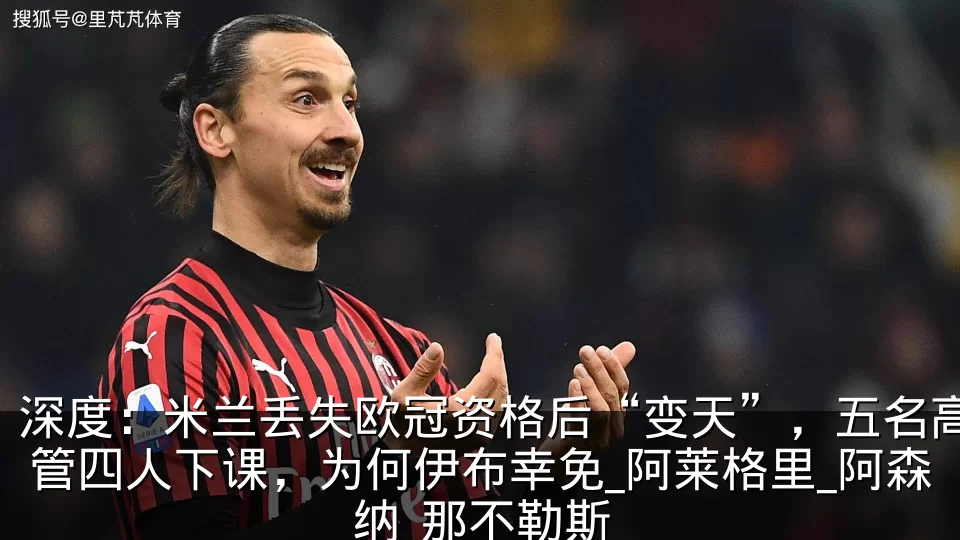 深度:米兰丢失欧冠资格后“变天”,五名高管四人下课,为何伊布幸免_阿莱格里_阿森纳_那不勒斯