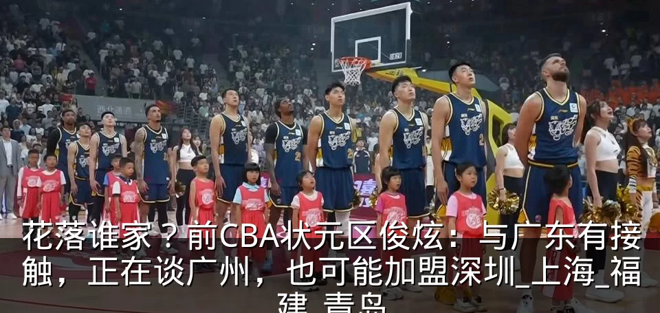 花落谁家?前CBA状元区俊炫:与广东有接触,正在谈广州,也可能加盟深圳_上海_福建_青岛